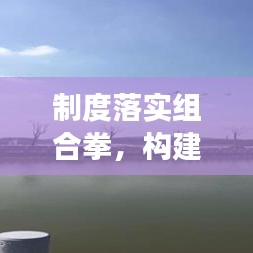制度落实组合拳，构建高效治理体系的制胜关键